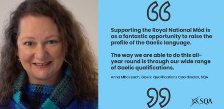 Picture of Anna Mhoireach,, SQA Gaelic Qualifications Coordinator on left of image, On right of image there is a quote from Anna: Supporting the Royal National Mòd is as a fantastic opportunity to raise the profile of the Gaelic language. The way we are able to do this all-year round is through our wide range of Gaelic qualifications.