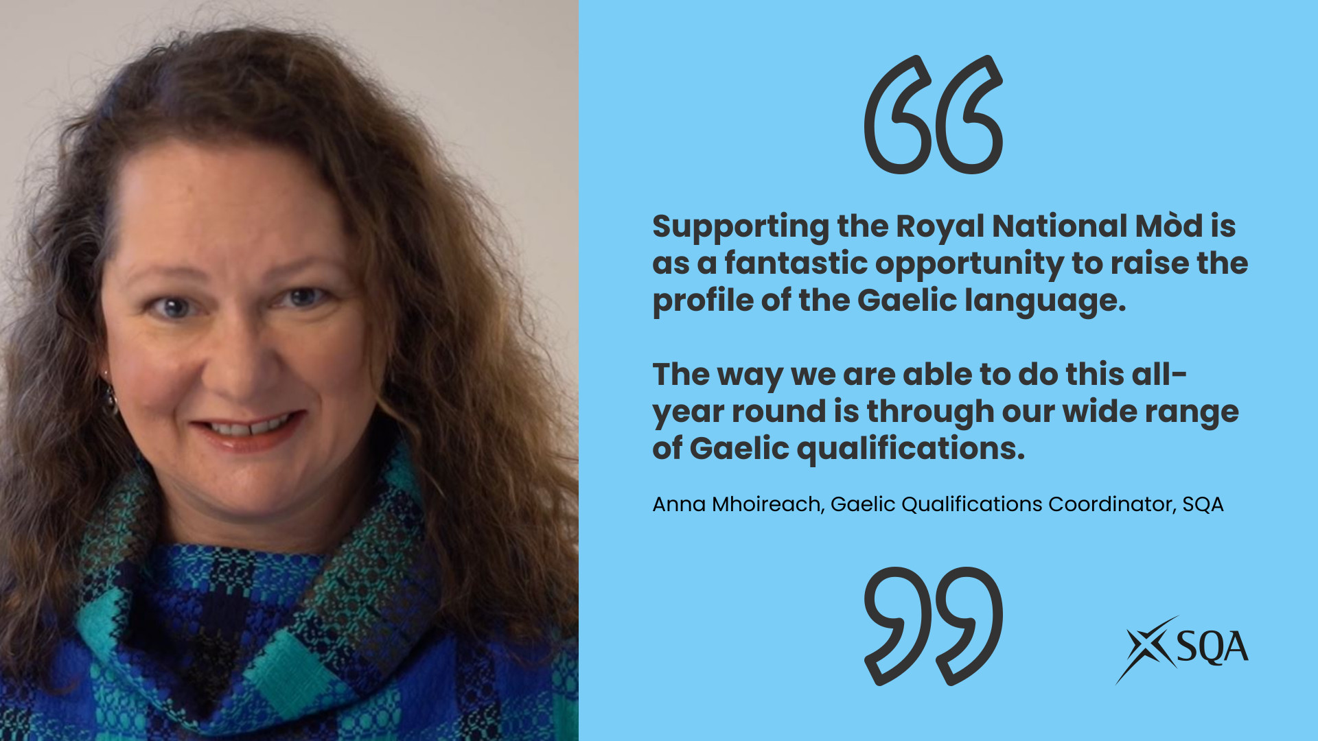 Picture of Anna Mhoireach,, SQA Gaelic Qualifications Coordinator on left of image, On right of image there is a quote from Anna: Supporting the Royal National Mòd is as a fantastic opportunity to raise the profile of the Gaelic language. The way we are able to do this all-year round is through our wide range of Gaelic qualifications.